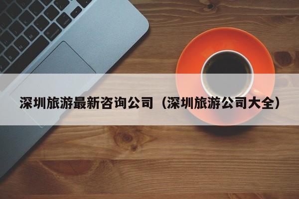 云开·全站APPLY体育官方平台-深圳旅游最新咨询公司（深圳旅游公司大全）