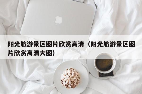 云开·全站APPLY体育官方平台-阳光旅游景区图片欣赏高清（阳光旅游景区图片欣赏高清大图）